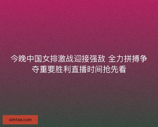 今晚中国女排激战迎接强敌 全力拼搏争夺重要胜利直播时间抢先看