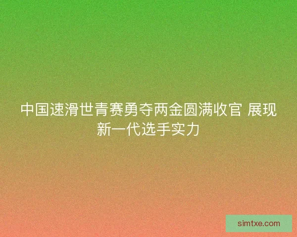 中国速滑世青赛勇夺两金圆满收官 展现新一代选手实力