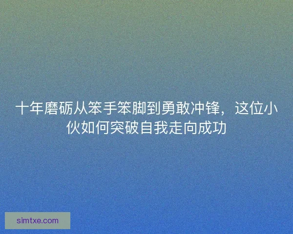 十年磨砺从笨手笨脚到勇敢冲锋，这位小伙如何突破自我走向成功